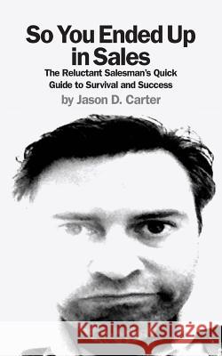 So You Ended Up in Sales: The Reluctant Salesman's Quick Guide to Survival and Success Jason D. Carter 9781481020015 Createspace