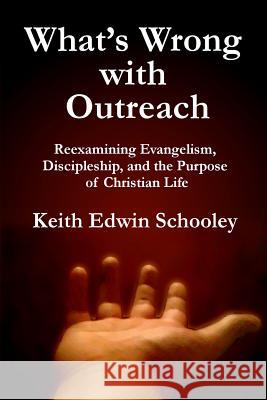 What's Wrong with Outreach: Reexamining Evangelism, Discipleship, and the Purpose of Christian Life Keith Edwin Schooley 9781481063463 Createspace