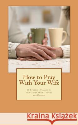 How to Pray With Your Wife: 10 Powerful Prayers to Secure Her Heart, Safety, and Destiny Carlson, Steve 9781481093064 Createspace