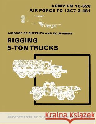 Airdrop of Supplies and Equipment: Rigging 5-Ton Trucks (C1, FM 10-526 / TO 13C7-2-481) Air Force, Department of the 9781481106375