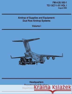 Airdrop of Supplies and Equipment: Dual Row Airdrop Systems - Volume I (FM 4-20.105-1 / TO 13C7-1-51 VOL I) Air Force, Department of the 9781481106450 Createspace