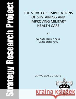 The Strategic Implications of Sustaining and Improving Military Health Care Us Army Colonel Mark F. Fassl U. S. Army War College U. S. Army War College 9781481134996 Createspace