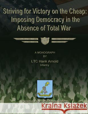 Striving for Victory on the Cheap: Imposing Democracy in the Absence of Total War Infantry Ltc Hank Arnold School Of Advanced Military Studies 9781481140577 Createspace