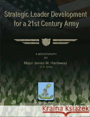 Strategic Leader Development for a 21st Century Army U. S. Army Major James M. Hardaway U. S. Army Major James M. Hardaway School of Advanced Military Studies 9781481142960