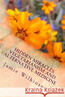 Hidden Miracles: Vegetarianism And Alternative Medicine Wilkinson, Jamie V. 9781481151443 Createspace