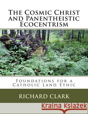 The Cosmic Christ and Panentheistic Ecocentrism: Foundations for a Catholic Land Ethic Richard L. Clark 9781481161183 Createspace