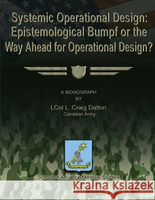 Systemic Operational Design: Epistemological Bumpf or the Way Ahead for Operational Design? Canadian Army Lcol L. Craig Dalton School Of Advanced Military Studies 9781481166096 Createspace