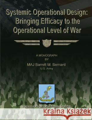 Systemic Operational Design: Bringing Efficacy to the Operational Level of War U. S. Army Maj Barrett M. Bernard U. S. Army Maj Barrett M. Bernard School of Advanced Military Studies 9781481167543 Createspace