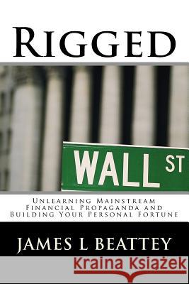 Rigged: Unlearning Mainstream Financial Propaganda and Building Your Personal Fortune James L. Beatte 9781481180269 Createspace