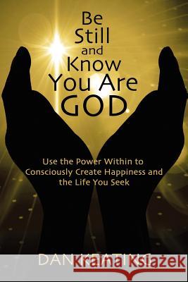 Be Still and Know You Are God: Use The Power Within To Consciously Create Happiness And The Life You Seek Keating, Dan 9781481184984