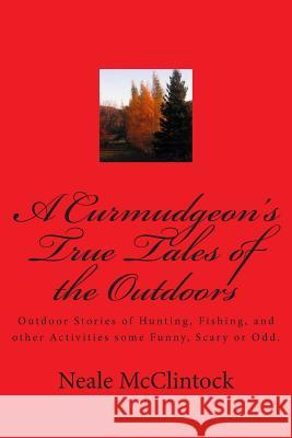 A Curmudgeon's True Tales of the Outdoors: Outdoor bstories of hunting, fishing, some funny, scary or odd. McClintock, Neale J. 9781481216715