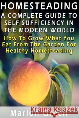 A Complete Guide To Self Sufficiency In The Modern World: How To Grow What You Eat From The Garden For Healthy Homesteading Green, Marlon 9781481290098 Createspace