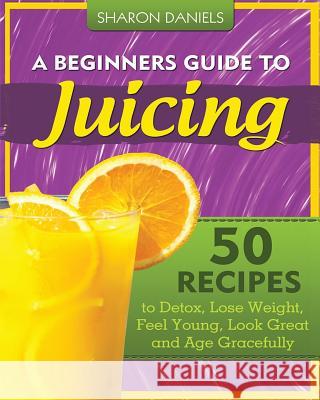 A Beginners Guide To Juicing: 50 Recipes To Detox, Lose Weight, Feel Young, Look Great And Age Gracefully Daniels, Sharon 9781481290937 Createspace