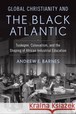 Global Christianity and the Black Atlantic: Tuskegee, Colonialism, and the Shaping of African Industrial Education Andrew E. Barnes 9781481303927 Baylor University Press