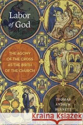Labor of God: The Agony of the Cross as the Birth of the Church Thomas Andrew Bennett 9781481306492