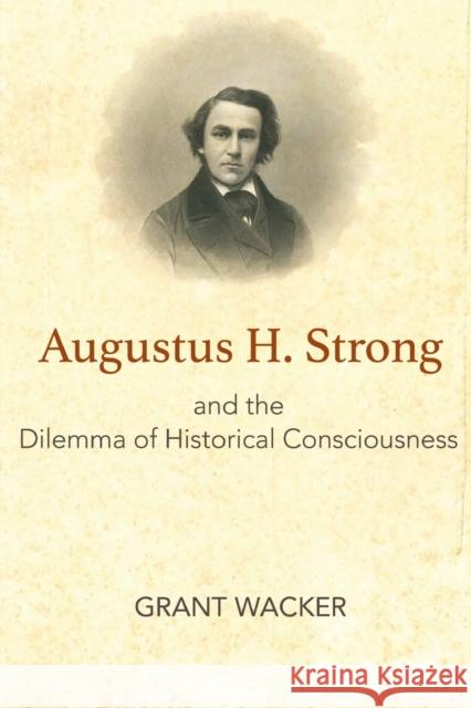 Augustus H. Strong and the Dilemma of Historical Consciousness Grant Wacker 9781481308441