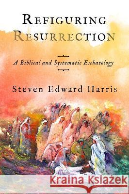 Refiguring Resurrection – A Biblical and Systematic Eschatology Steven Edward Harris 9781481316439