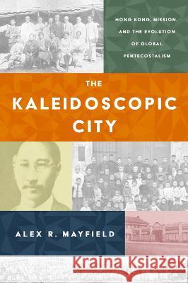 The Kaleidoscopic City: Hong Kong, Mission, and the Evolution of Global Pentecostalism Alex R. Mayfield 9781481318976 Baylor University Press