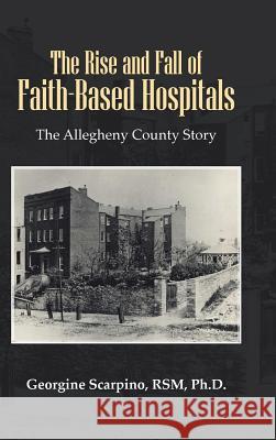 The Rise and Fall of Faith-Based Hospitals: The Allegheny County Story Scarpino Rsm, Georgine 9781481700221 Authorhouse