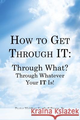 How to Get Through It: Through What? Through Whatever Your It Is! Pastor Matthew Southall Brown, Sr 9781481746632 Authorhouse