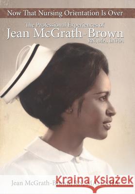 Now That Nursing Orientation Is Over: The Professional Experiences of Jean McGrath-Brown, RN, Ma, Lnha McGrath-Brown Ma Lnha, Jean 9781481756099