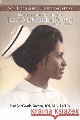 Now That Nursing Orientation Is Over: The Professional Experiences of Jean McGrath-Brown, RN, Ma, Lnha McGrath-Brown Ma Lnha, Jean 9781481756105