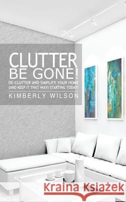 Clutter Be Gone! De-clutter and Simplify Your Home (And Keep It That Way) Starting Today! Wilson, Kimberly 9781481821995 Createspace