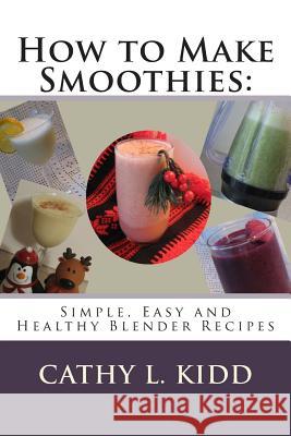 How to Make Smoothies: Simple, Easy and Healthy Blender Recipes Cathy L. Kidd 9781481822954 Createspace