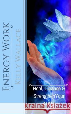 Energy Work: Heal, Cleanse & Strengthen Your Aura Kelly Wallace 9781481876278 Createspace