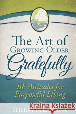 The Art of Growing Older Gratefully: BE Attitudes for Purposeful Living Ransom, Sherry D. 9781481901581 Createspace