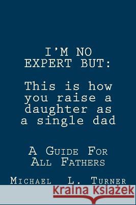 I'm No Expert But: This is how you raise a daughter as a single dad: A Guide For All Fathers Turner, Michael L. 9781481911443 Createspace