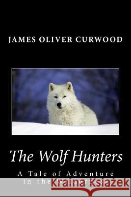 The Wolf Hunters: A Tale of Adventure in the Wilderness James Oliver Curwood 9781481911788 Createspace