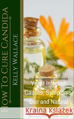How To Cure Candida: Yeast Infection Causes, Symptoms, Diet & Natural Remedies Kelly Wallace 9781481937238 Createspace Independent Publishing Platform