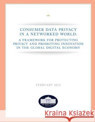 Consumer Data Privacy in a Networked World: A Framework For Protecting Privacy and Promoting Innovation in the Global Digital Economy Washington, The White House 9781481944489 Createspace