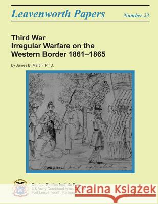 Third War: Irregular Warfare on the Western Border, 1861-1865: Leavenworth Papers No. 23 Ph. D. James B. Martin Combat Studies Institute 9781481989893 Createspace