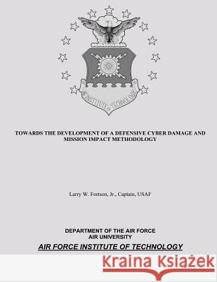 Towards the Development of a Defensive Cyber Damage and Mission Impact Methodology Jr. Captain, USAF Fortson Department of the Ai Air University 9781481997669 Createspace