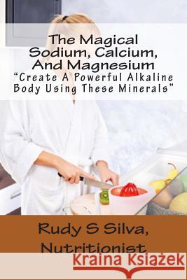 The Magical Sodium, Calcium, And Magnesium: Create A Powerful Alkaline Body Using These Minerals Silva, Rudy Silva 9781482018530