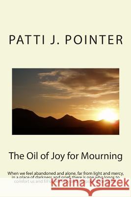 The Oil of Joy for Mourning: When we feel abandoned and alone, far from light and mercy, in a place of darkness and grief; there is one who longs t Pointer, Patti J. 9781482023510