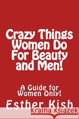 Crazy Things Women Do for Beauty and Men!: A Guide for Women Only Esther Kish 9781482028966