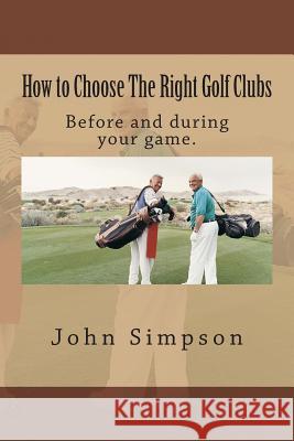 How to Choose the Right Golf Clubs: Before and During Your Game. John Simpson 9781482030860 Createspace