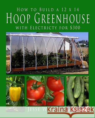 How to Build a 12 X 14 Hoop Greenhouse with Electricity for $300 Jesse W. Love 9781482035872 Createspace