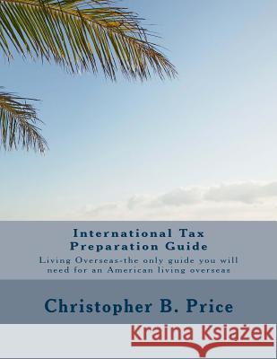 International Tax Preparation Guide: The only guide you will need for preparing your tax return for Americans living overseas Price, Christopher B. 9781482058130