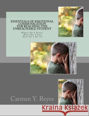 Essentials of Emotional Communication for Reaching the Unreachable Student: Where Do I Start? What Do I Say? How Do I Do It? Carmen Y. Reyes 9781482082869