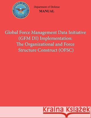 Global Force Management Data Initiative (GFMDI) Implementation: The Organization and Force Structure Construct (OFSC) (DoD 8260.03, Volume 2) Defense, Department Of 9781482088366 Createspace
