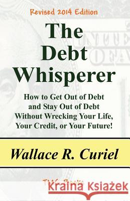 The Debt Whisperer: How to Get Out of Debt and Stay Out of Debt Without Wrecking Your Life, Your Credit, or Your Future! Wallace R. Curiel 9781482307108 Createspace