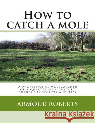 How to Catch a Mole: A Professional Molecatcher of a Quarter of a Century Shares His Secrets and Tips Armour Roberts 9781482331356 Createspace