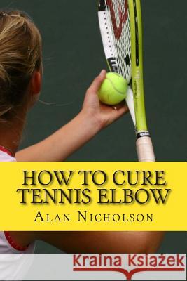 How To Cure Tennis Elbow: The Definitive Guide For The Treatment of Tennis Elbow Nicholson, Alan 9781482334180 Createspace