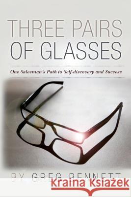 Three Pairs of Glasses: A Struggling Salesman's Path to Self-Discovery and Success Greg Bennett 9781482357226 Createspace