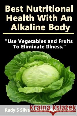 Best Nutritional Health With An Alkaline Body: Use Vegetables and Fruits To Eliminate Illness Silva, Rudy Silva 9781482361797