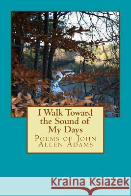 I Walk Toward the Sound of My Days: Poems of John Allen Adams John Allen Adams Charles Hughe 9781482369564 Createspace